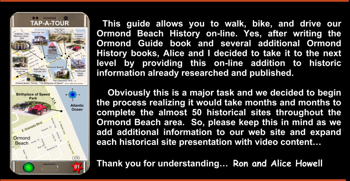 This guide allows you to walk, bike, and drive our Ormond Beach History on-line. Yes, after writing the Ormond Guide book and several additional Ormond History books, Alice and I decided to take it to the next level by providing this on-line addition to historic information already researched and published.       Obviously this is a major task and we decided to begin the process realizing it would take months and months to complete the almost 50 historical sites throughout the Ormond Beach area.  So, please keep this in mind as we add additional information to our web site and expand each historical site presentation with video content…  Thank you for understanding…  Ron and Alice Howell  TAP-A-TOUR