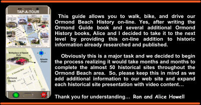 This guide allows you to walk, bike, and drive our Ormond Beach History on-line. Yes, after writing the Ormond Guide book and several additional Ormond History books, Alice and I decided to take it to the next level by providing this on-line addition to historic information already researched and published.       Obviously this is a major task and we decided to begin the process realizing it would take months and months to complete the almost 50 historical sites throughout the Ormond Beach area.  So, please keep this in mind as we add additional information to our web site and expand each historical site presentation with video content…  Thank you for understanding…  Ron and Alice Howell TAP-A-TOUR