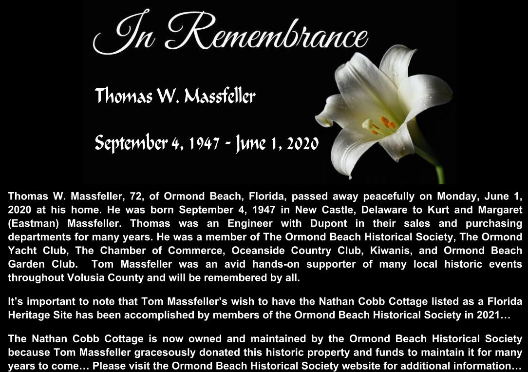 Thomas W. Massfeller, 72, of Ormond Beach, Florida, passed away peacefully on Monday, June 1, 2020 at his home. He was born September 4, 1947 in New Castle, Delaware to Kurt and Margaret (Eastman) Massfeller. Thomas was an Engineer with Dupont in their sales and purchasing departments for many years. He was a member of The Ormond Beach Historical Society, The Ormond Yacht Club, The Chamber of Commerce, Oceanside Country Club, Kiwanis, and Ormond Beach Garden Club.  Tom Massfeller was an avid hands-on supporter of many local historic events throughout Volusia County and will be remembered by all.  It’s important to note that Tom Massfeller’s wish to have the Nathan Cobb Cottage listed as a Florida Heritage Site has been accomplished by members of the Ormond Beach Historical Society in 2021… The Nathan Cobb Cottage is now owned and maintained by the Ormond Beach Historical Society because Tom Massfeller gracesously donated this historic property and funds to maintain it for many years to come… Please visit the Ormond Beach Historical Society website for additional information…   Thomas W. Massfeller September 4, 1947 - June 1, 2020