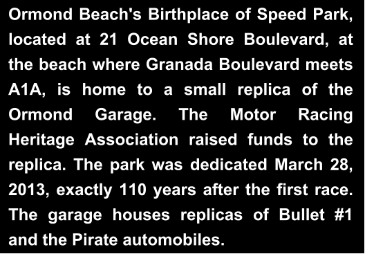 Ormond Beach's Birthplace of Speed Park, located at 21 Ocean Shore Boulevard, at the beach where Granada Boulevard meets A1A, is home to a small replica of the Ormond Garage. The Motor Racing Heritage Association raised funds to the replica. The park was dedicated March 28, 2013, exactly 110 years after the first race. The garage houses replicas of Bullet #1 and the Pirate automobiles.