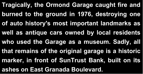 Tragically, the Ormond Garage caught fire and burned to the ground in 1976, destroying one of auto history's most important landmarks as well as antique cars owned by local residents who used the Garage as a museum. Sadly, all that remains of the original garage is a historic marker, in front of SunTrust Bank, built on its ashes on East Granada Boulevard.