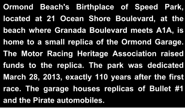 Ormond Beach's Birthplace of Speed Park, located at 21 Ocean Shore Boulevard, at the beach where Granada Boulevard meets A1A, is home to a small replica of the Ormond Garage. The Motor Racing Heritage Association raised funds to the replica. The park was dedicated March 28, 2013, exactly 110 years after the first race. The garage houses replicas of Bullet #1 and the Pirate automobiles.