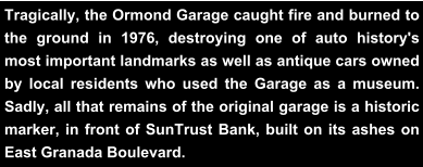 Tragically, the Ormond Garage caught fire and burned to the ground in 1976, destroying one of auto history's most important landmarks as well as antique cars owned by local residents who used the Garage as a museum. Sadly, all that remains of the original garage is a historic marker, in front of SunTrust Bank, built on its ashes on East Granada Boulevard.