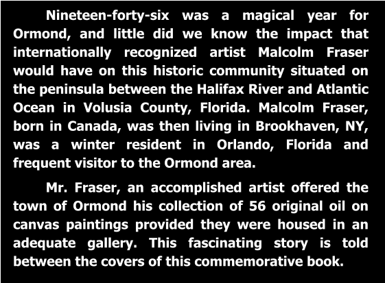 Nineteen-forty-six was a magical year for Ormond, and little did we know the impact that internationally recognized artist Malcolm Fraser would have on this historic community situated on the peninsula between the Halifax River and Atlantic Ocean in Volusia County, Florida. Malcolm Fraser, born in Canada, was then living in Brookhaven, NY, was a winter resident in Orlando, Florida and frequent visitor to the Ormond area.  Mr. Fraser, an accomplished artist offered the town of Ormond his collection of 56 original oil on canvas paintings provided they were housed in an adequate gallery. This fascinating story is told between the covers of this commemorative book.