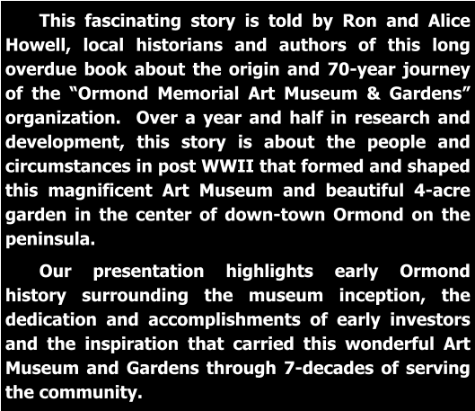 This fascinating story is told by Ron and Alice Howell, local historians and authors of this long overdue book about the origin and 70-year journey of the “Ormond Memorial Art Museum & Gardens” organization.  Over a year and half in research and development, this story is about the people and circumstances in post WWII that formed and shaped this magnificent Art Museum and beautiful 4-acre garden in the center of down-town Ormond on the peninsula.   Our presentation highlights early Ormond history surrounding the museum inception, the dedication and accomplishments of early investors and the inspiration that carried this wonderful Art Museum and Gardens through 7-decades of serving the community.
