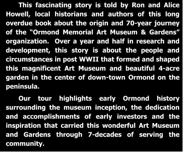 This fascinating story is told by Ron and Alice Howell, local historians and authors of this long overdue book about the origin and 70-year journey of the “Ormond Memorial Art Museum & Gardens” organization.  Over a year and half in research and development, this story is about the people and circumstances in post WWII that formed and shaped this magnificent Art Museum and beautiful 4-acre garden in the center of down-town Ormond on the peninsula.   Our tour highlights early Ormond history surrounding the museum inception, the dedication and accomplishments of early investors and the inspiration that carried this wonderful Art Museum and Gardens through 7-decades of serving the community.