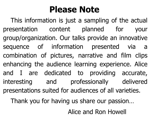 Please Note This information is just a sampling of the actual presentation content planned for your group/organization. Our talks provide an innovative sequence of information presented via a combination of pictures, narrative and film clips enhancing the audience learning experience. Alice and I are dedicated to providing accurate, interesting and professionally delivered  presentations suited for audiences of all varieties. Thank you for having us share our passion… Alice and Ron Howell