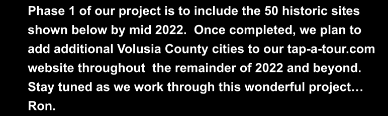 Phase 1 of our project is to include the 50 historic sites  shown below by mid 2022.  Once completed, we plan to  add additional Volusia County cities to our tap-a-tour.com  website throughout  the remainder of 2022 and beyond.   Stay tuned as we work through this wonderful project…  Ron.