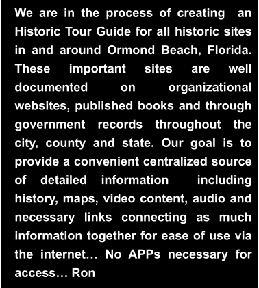We are in the process of creating  an Historic Tour Guide for all historic sites in and around Ormond Beach, Florida.  These important sites are well documented on organizational websites, published books and through government records throughout the city, county and state. Our goal is to provide a convenient centralized source of detailed information  including history, maps, video content, audio and necessary links connecting as much information together for ease of use via the internet… No APPs necessary for access… Ron