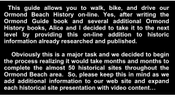 This guide allows you to walk, bike, and drive our Ormond Beach History on-line. Yes, after writing the Ormond Guide book and several additional Ormond History books, Alice and I decided to take it to the next level by providing this on-line addition to historic information already researched and published.       Obviously this is a major task and we decided to begin the process realizing it would take months and months to complete the almost 50 historical sites throughout the Ormond Beach area.  So, please keep this in mind as we add additional information to our web site and expand each historical site presentation with video content…  Thank you for understanding…  Ron and Alice Howell